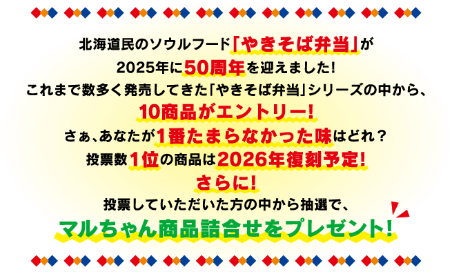 北海道民のソウルフード「やきそば弁当」が
            2025年に50周年を迎えました!
            これまで数多く発売してきた「やきそば弁当」シリーズの中から、
            10商品がエントリー!
            さぁ、あなたが1番たまらなかった味はどれ？
            投票数1位の商品は2026年復刻予定!
            さらに!
            投票していただいた方の中から抽選で、
            マルちゃん商品詰合せをプレゼント!